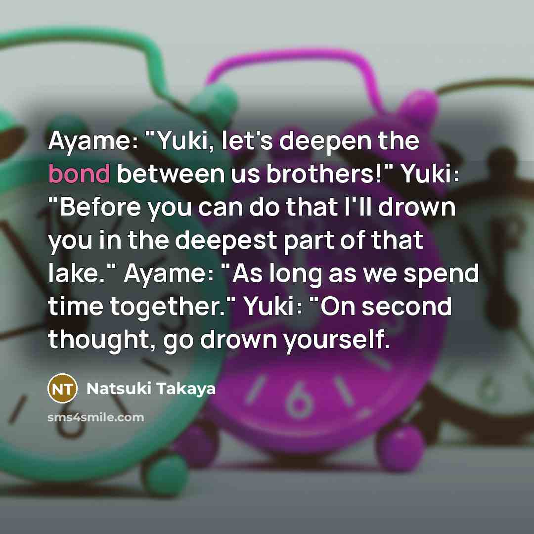“Ayame: "Yuki, let's deepen the bond between us brothers!" Yuki: "Before you can do that I'll drown you in the deepest part of that lake." Ayame: "As long as we spend time together." Yuki: "On second thought, go drown yourself.” quote by Natsuki Takaya