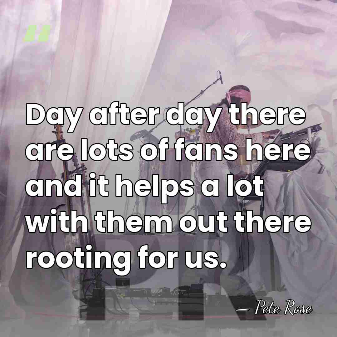 Day after day there are lots of fans here and it helps&hellip; - Pete Rose