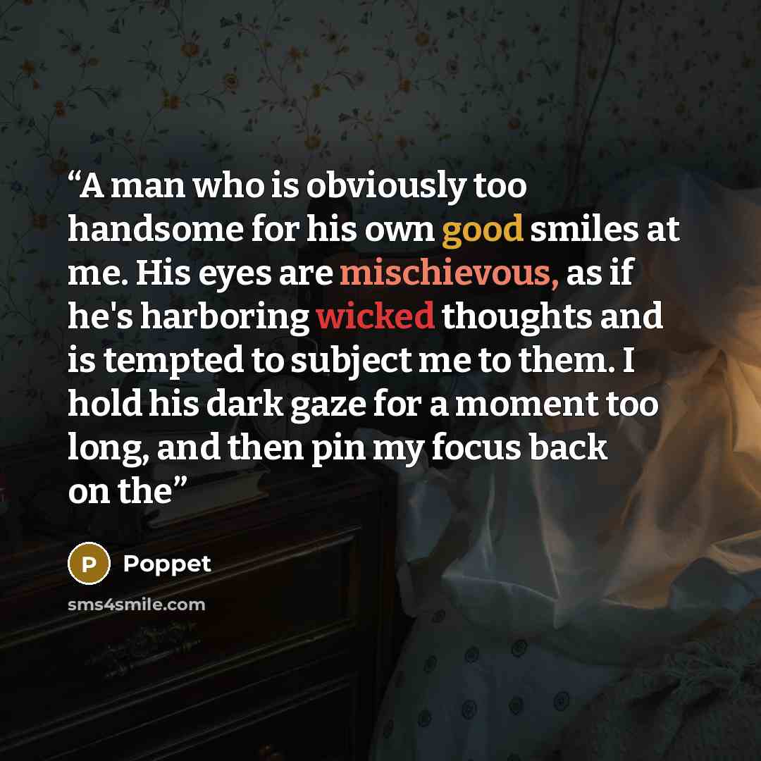 “A man who is obviously too handsome for his own good smiles at me. His eyes are mischievous, as if he's harboring wicked thoughts and is tempted to subject me to them. I hold his dark gaze for a moment too long, and then pin my focus back on the” quote by Poppet