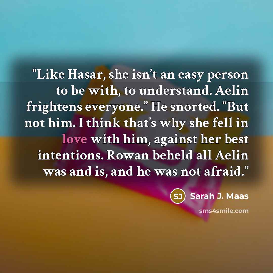 “Like Hasar, she isn’t an easy person to be with, to understand. Aelin frightens everyone.” He snorted. “But not him. I think that’s why she fell in love with him, against her best intentions. Rowan beheld all Aelin was and is, and he was not afraid.” quote by Sarah J. Maas