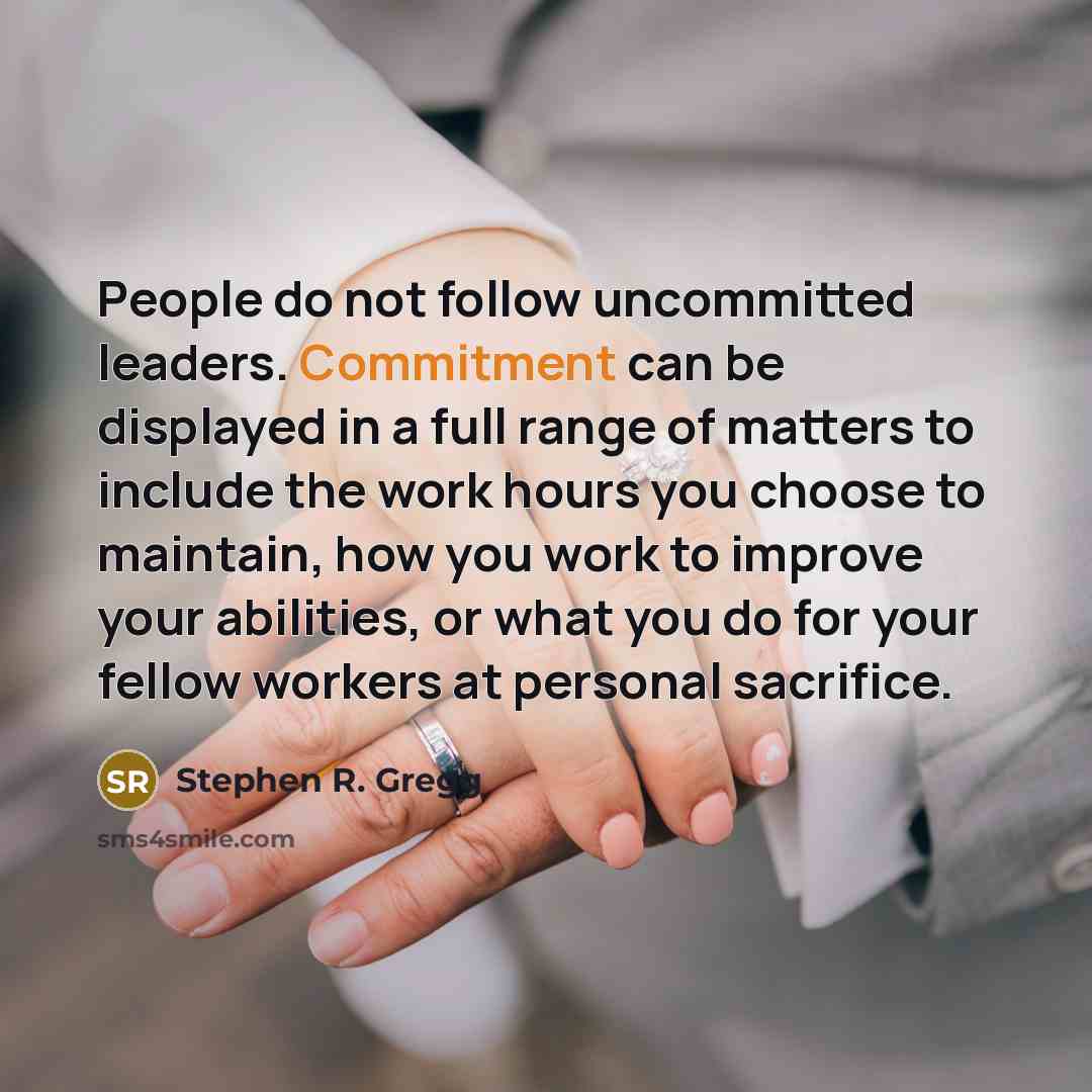 “People do not follow uncommitted leaders. Commitment can be displayed in a full range of matters to include the work hours you choose to maintain, how you work to improve your abilities, or what you do for your fellow workers at personal sacrifice.” quote by Stephen R. Gregg