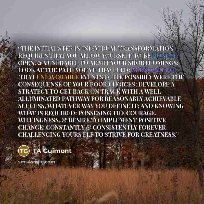 “THE INITIAL STEP IN INDIVIDUAL TRANSFORMATION REQUIRES THAT YOU ALLOW YOURSELF TO BE HONEST, OPEN, & VUNERABLE TO ADMIT YOUR SHORTCOMINGS; LOOK AT THE PATH YOU’VE TRAVELED; ACKNOWLEDGE ,THAT UNFAVORABLE EVENTS QUITE POSSIBLY WERE THE CONSEQUENSE OF YOUR POOR CHOICES; DEVELOPE A STRATEGY TO GET…” quote by TA Guimont