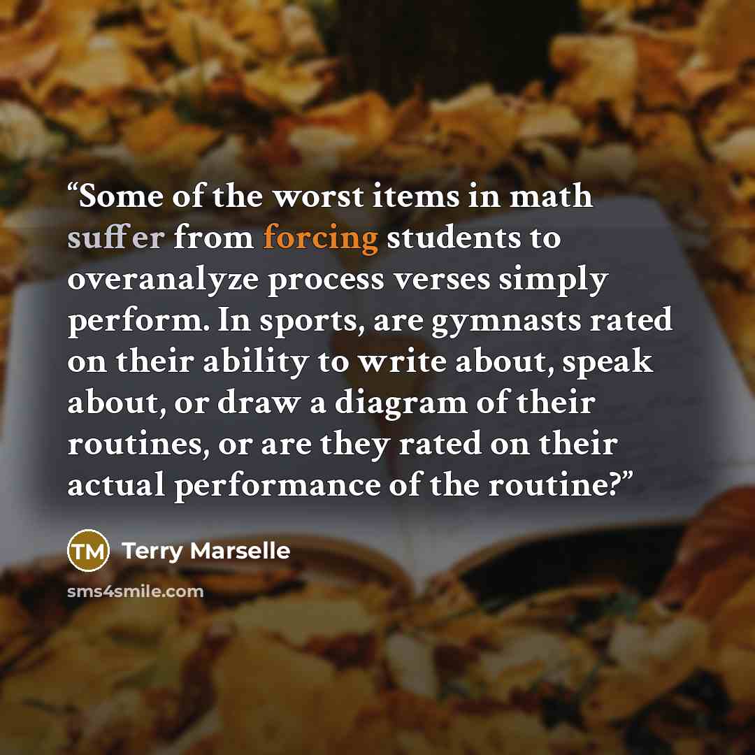 “Some of the worst items in math suffer from forcing students to overanalyze process verses simply perform. In sports, are gymnasts rated on their ability to write about, speak about, or draw a diagram of their routines, or are they rated on their actual performance of the routine?” quote by Terry Marselle