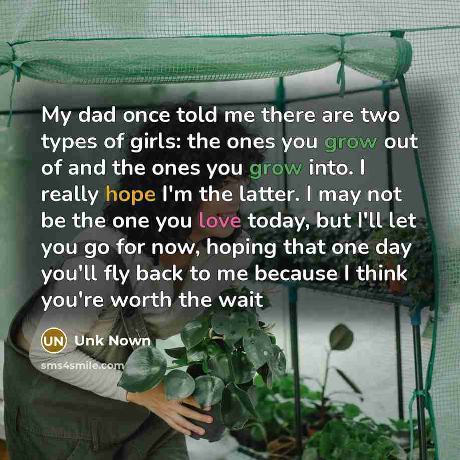 “My dad once told me there are two types of girls: the ones you grow out of and the ones you grow into. I really hope I'm the latter. I may not be the one you love today, but I'll let you go for now, hoping that one day you'll fly back to me because I think you're worth the wait” quote by Unk Nown