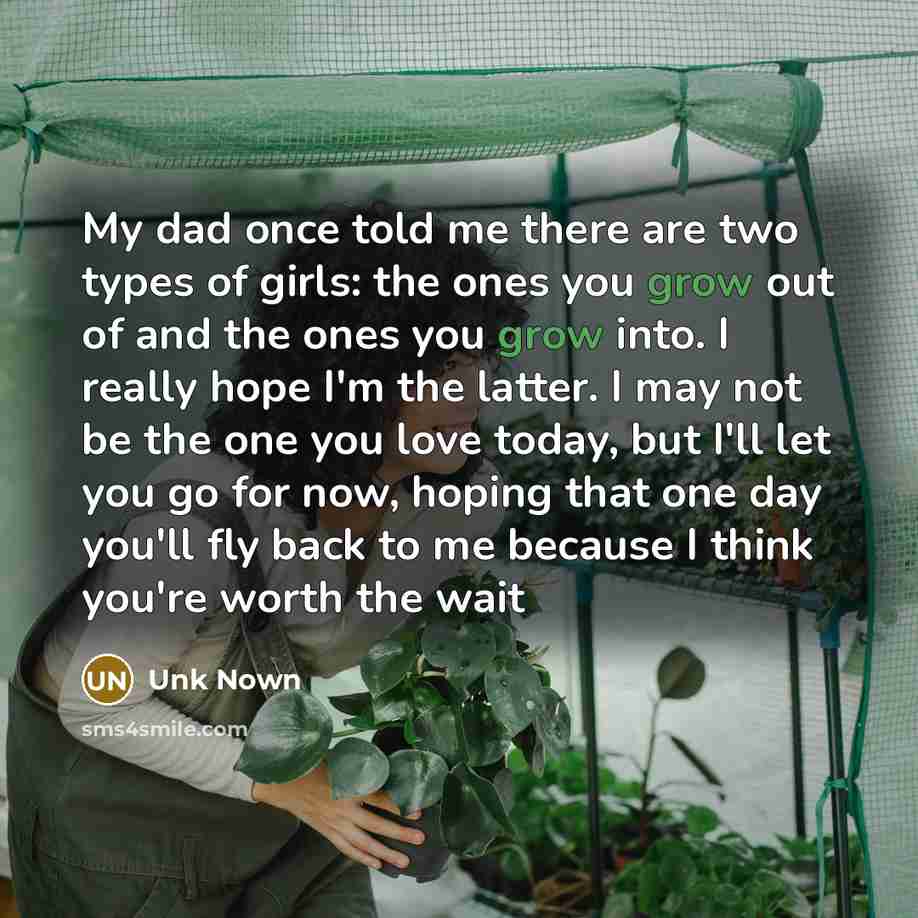 “My dad once told me there are two types of girls: the ones you grow out of and the ones you grow into. I really hope I'm the latter. I may not be the one you love today, but I'll let you go for now, hoping that one day you'll fly back to me because I think you're worth the wait” quote by Unk Nown