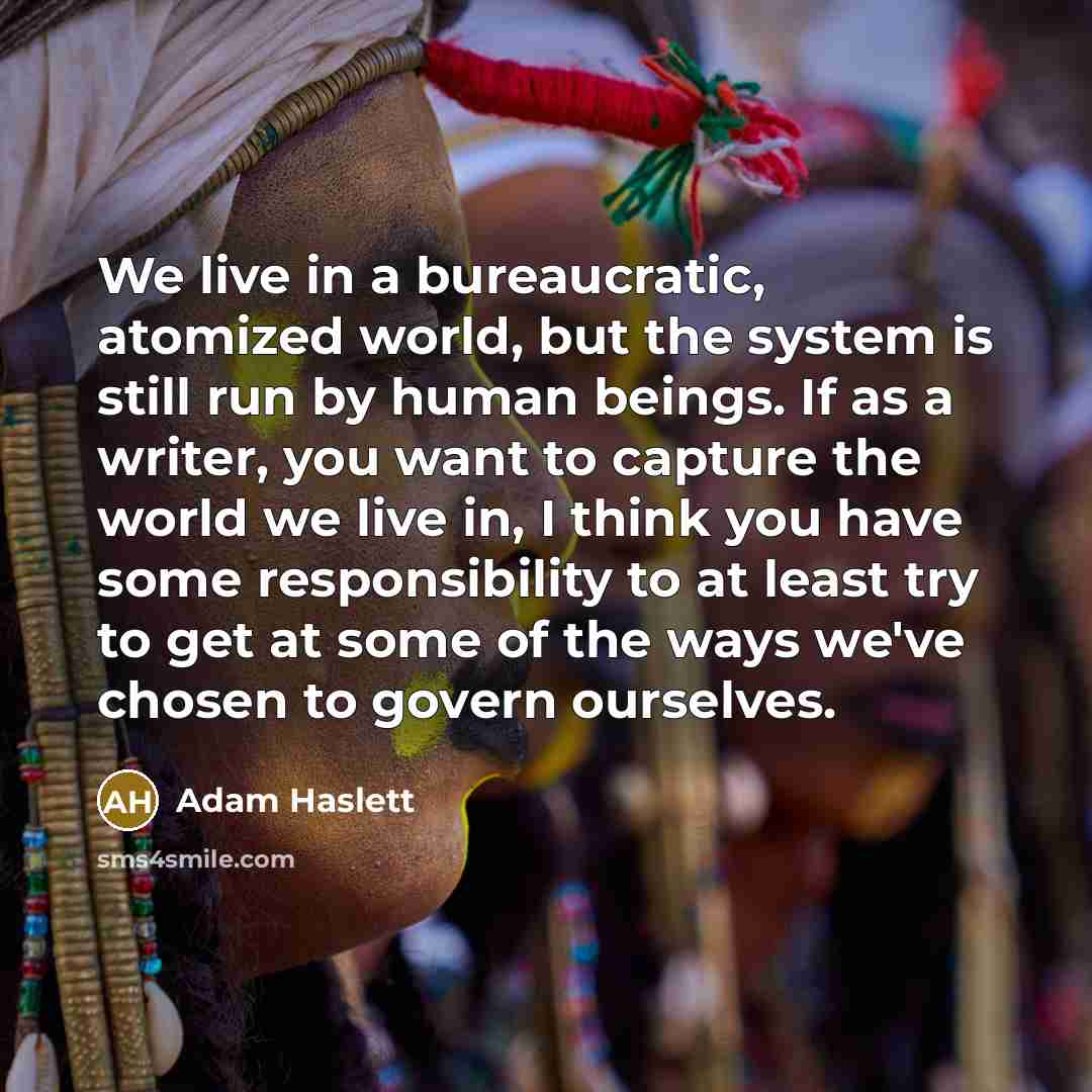 “We live in a bureaucratic, atomized world, but the system is still run by human beings. If as a writer, you want to capture the world we live in, I think you have some responsibility to at least try to get at some of the ways we've chosen to govern ourselves.” quote by Adam Haslett