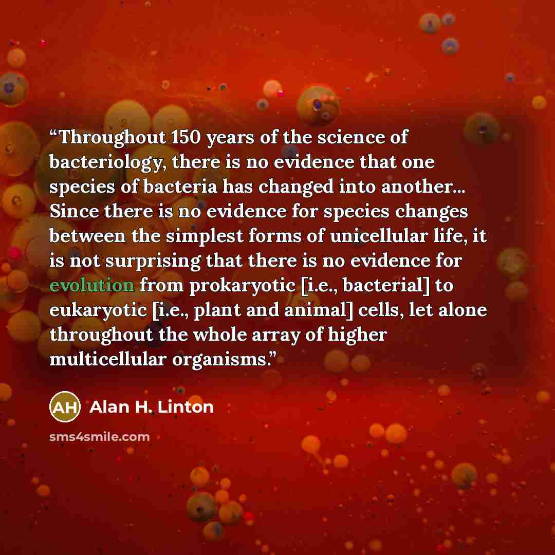 “Throughout 150 years of the science of bacteriology, there is no evidence that one species of bacteria has changed into another... Since there is no evidence for species changes between the simplest forms of unicellular life, it is not surprising that there is no evidence for evolution from…” quote by Alan H. Linton