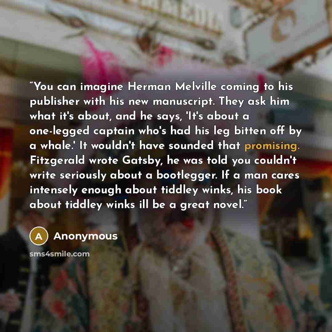 “You can imagine Herman Melville coming to his publisher with his new manuscript. They ask him what it's about, and he says, 'It's about a one-legged captain who's had his leg bitten off by a whale.' It wouldn't have sounded that promising. Fitzgerald wrote Gatsby, he was told you couldn't write…” quote by Anonymous