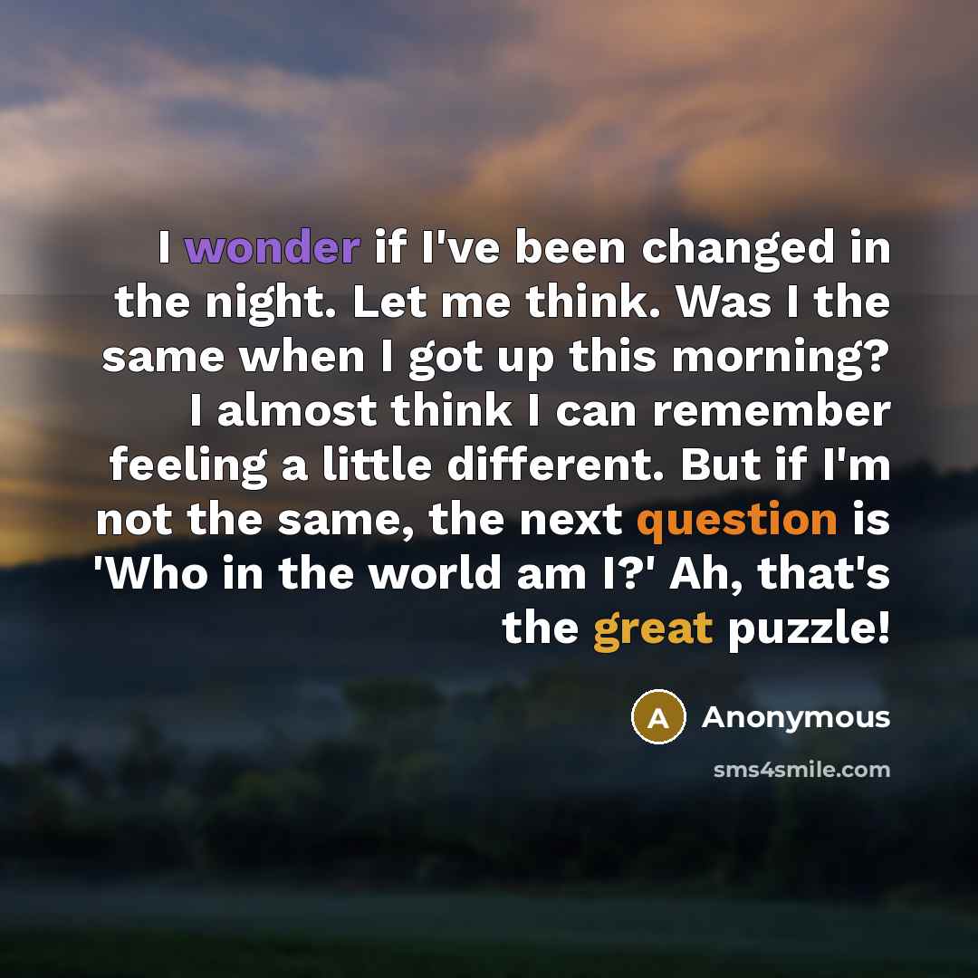 “I wonder if I've been changed in the night. Let me think. Was I the same when I got up this morning? I almost think I can remember feeling a little different. But if I'm not the same, the next question is 'Who in the world am I?' Ah, that's the great puzzle!” quote by Anonymous