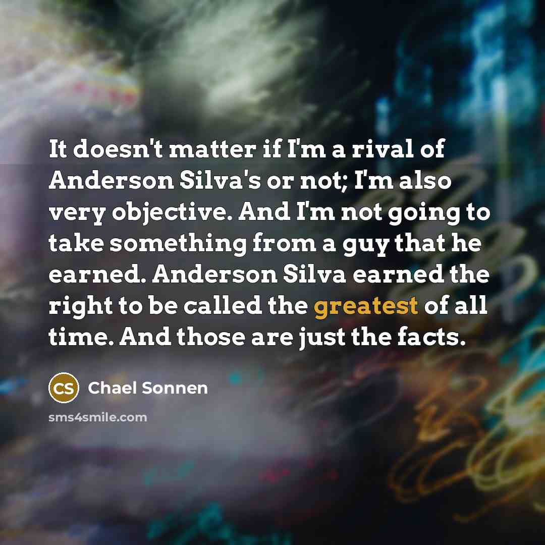 “It doesn't matter if I'm a rival of Anderson Silva's or not; I'm also very objective. And I'm not going to take something from a guy that he earned. Anderson Silva earned the right to be called the greatest of all time. And those are just the facts.” quote by Chael Sonnen