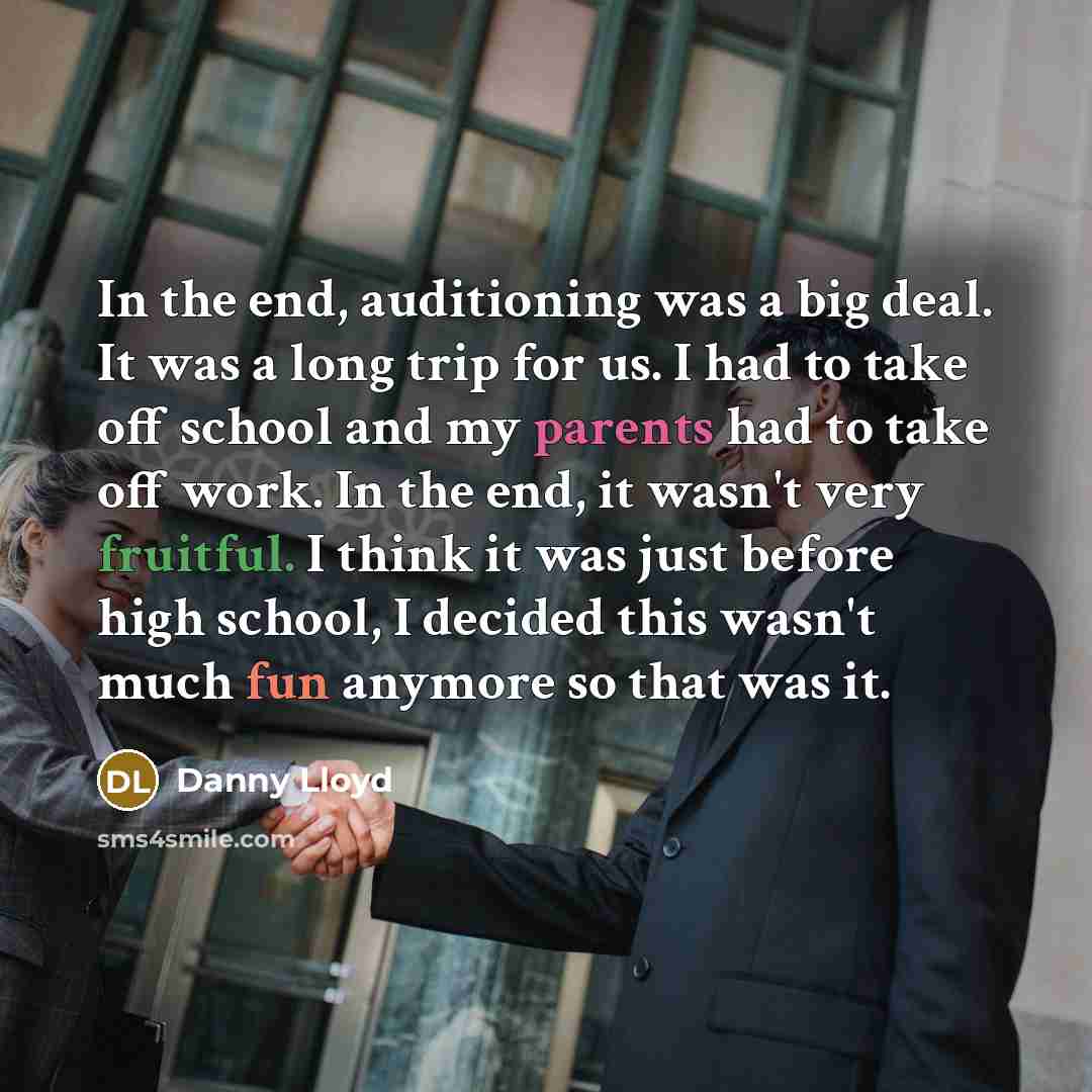 “In the end, auditioning was a big deal. It was a long trip for us. I had to take off school and my parents had to take off work. In the end, it wasn't very fruitful. I think it was just before high school, I decided this wasn't much fun anymore so that was it.” quote by Danny Lloyd