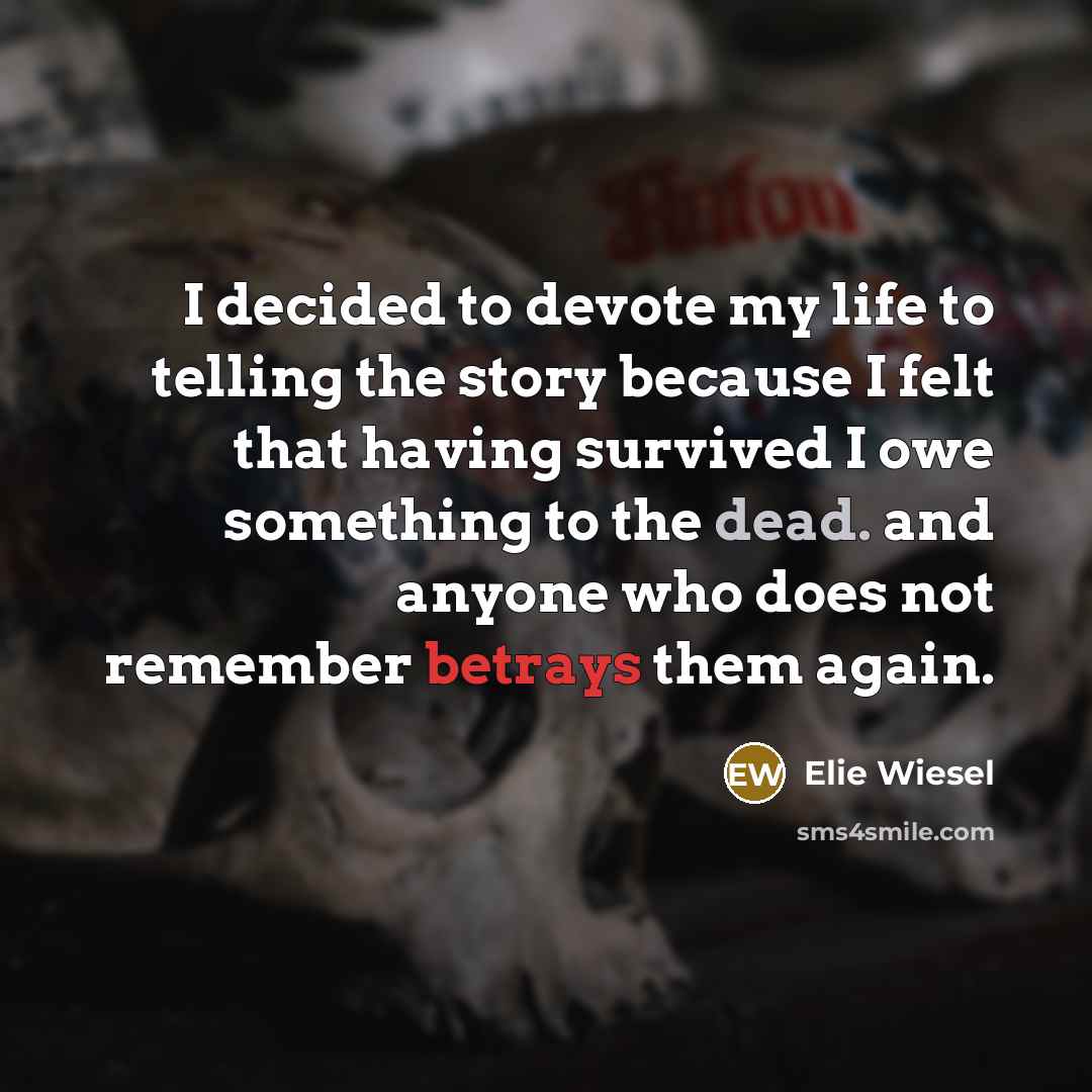 “I decided to devote my life to telling the story because I felt that having survived I owe something to the dead. and anyone who does not remember betrays them again.” quote by Elie Wiesel
