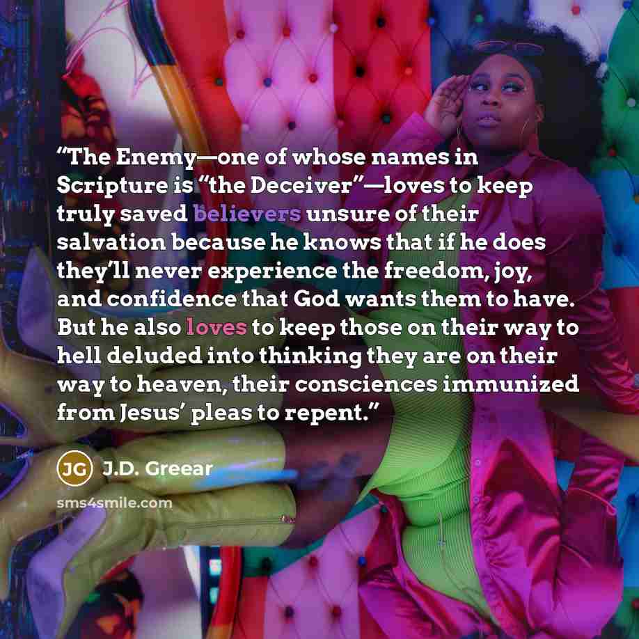 “The Enemy—one of whose names in Scripture is “the Deceiver”—loves to keep truly saved believers unsure of their salvation because he knows that if he does they’ll never experience the freedom, joy, and confidence that God wants them to have. But he also loves to keep those on their way to hell…” quote by J.D. Greear