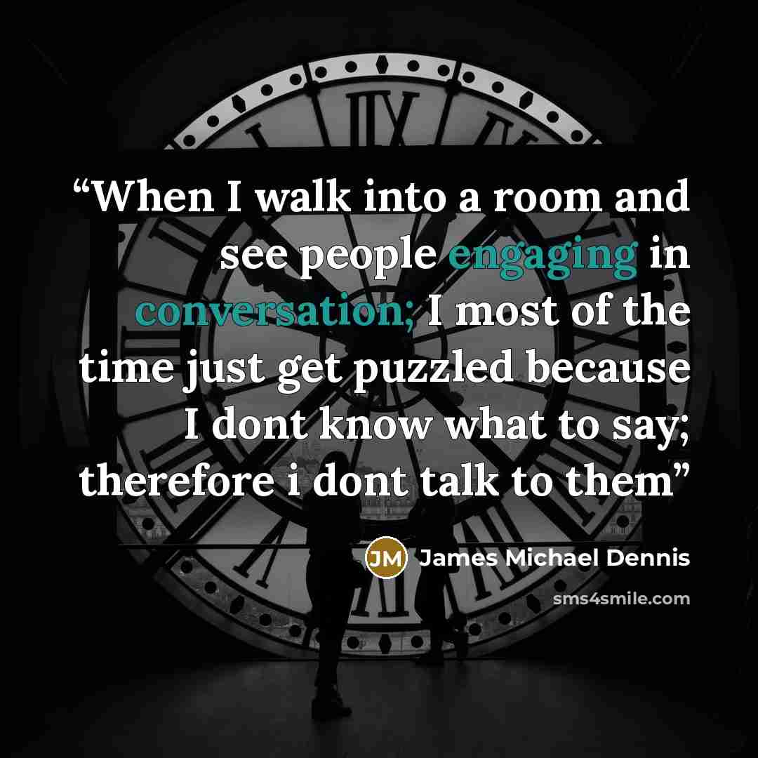 “When I walk into a room and see people engaging in conversation; I most of the time just get puzzled because I dont know what to say; therefore i dont talk to them” quote by James Michael Dennis