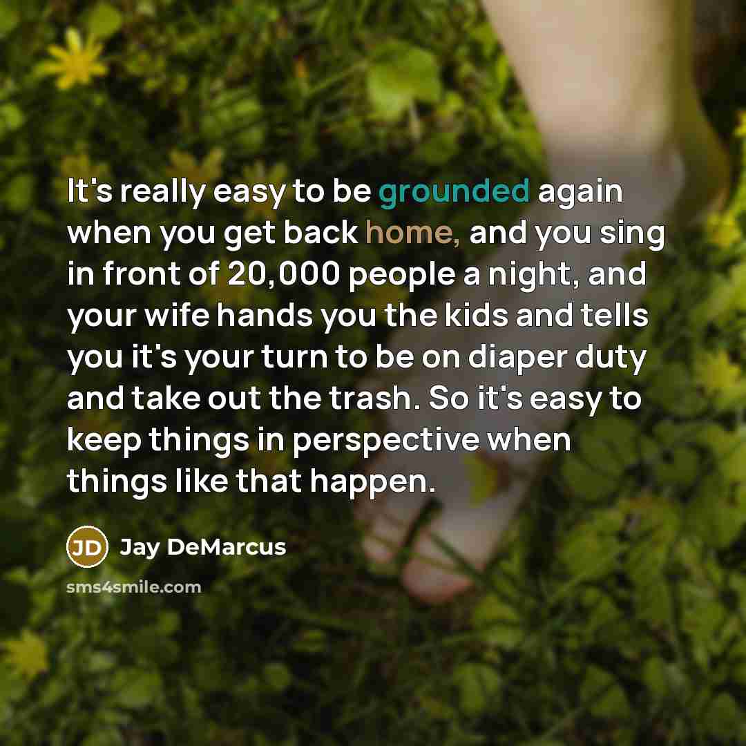 “It's really easy to be grounded again when you get back home, and you sing in front of 20,000 people a night, and your wife hands you the kids and tells you it's your turn to be on diaper duty and take out the trash. So it's easy to keep things in perspective when things like that happen.” quote by Jay DeMarcus