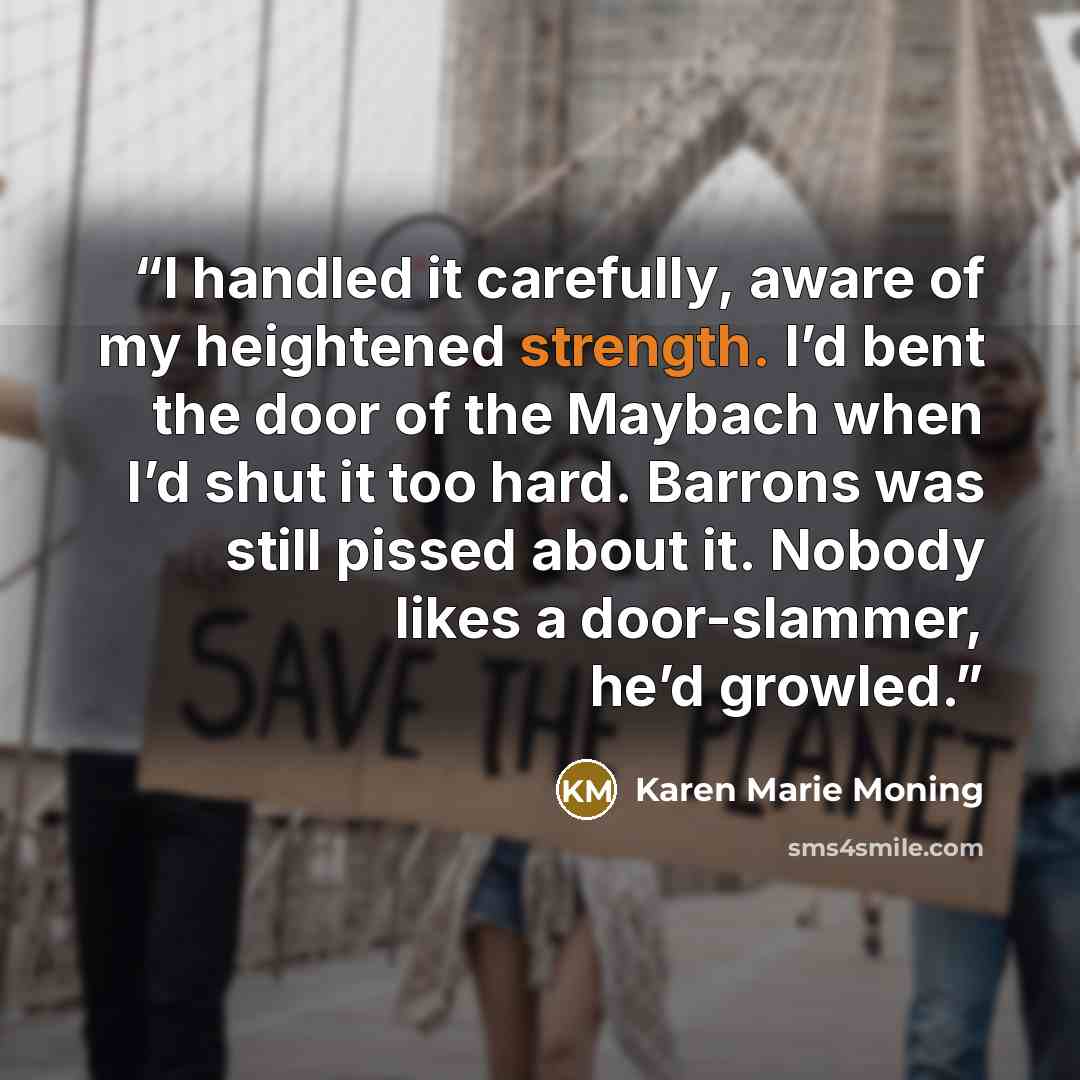 “I handled it carefully, aware of my heightened strength. I’d bent the door of the Maybach when I’d shut it too hard. Barrons was still pissed about it. Nobody likes a door-slammer, he’d growled.” quote by Karen Marie Moning