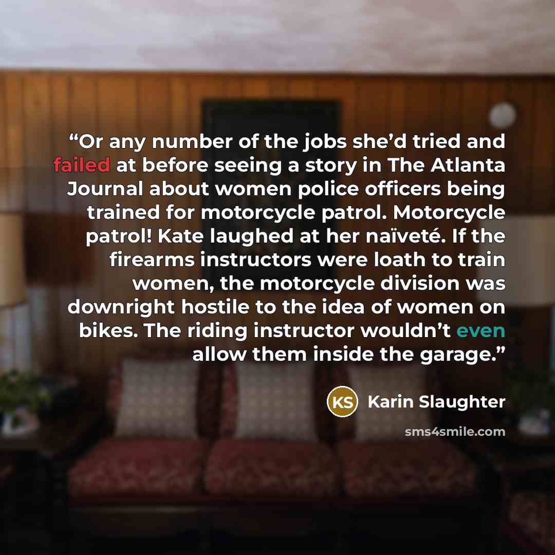 “Or any number of the jobs she’d tried and failed at before seeing a story in The Atlanta Journal about women police officers being trained for motorcycle patrol. Motorcycle patrol! Kate laughed at her naïveté. If the firearms instructors were loath to train women, the motorcycle division was…” quote by Karin Slaughter