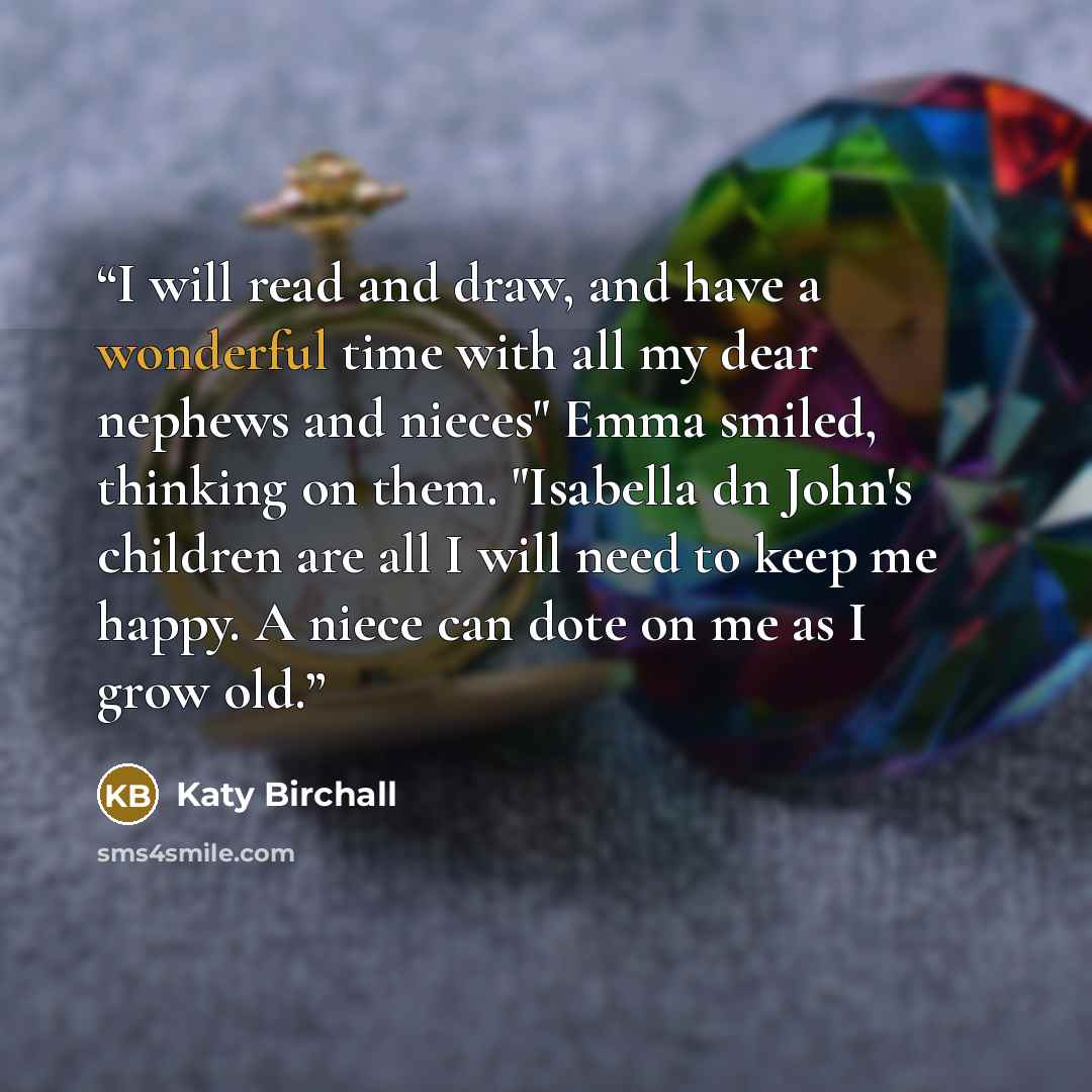 “I will read and draw, and have a wonderful time with all my dear nephews and nieces" Emma smiled, thinking on them. "Isabella dn John's children are all I will need to keep me happy. A niece can dote on me as I grow old.” quote by Katy Birchall