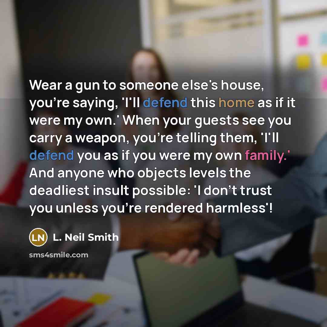 “Wear a gun to someone else's house, you're saying, 'I'll defend this home as if it were my own.' When your guests see you carry a weapon, you're telling them, 'I'll defend you as if you were my own family.' And anyone who objects levels the deadliest insult possible: 'I don't trust you unless…” quote by L. Neil Smith