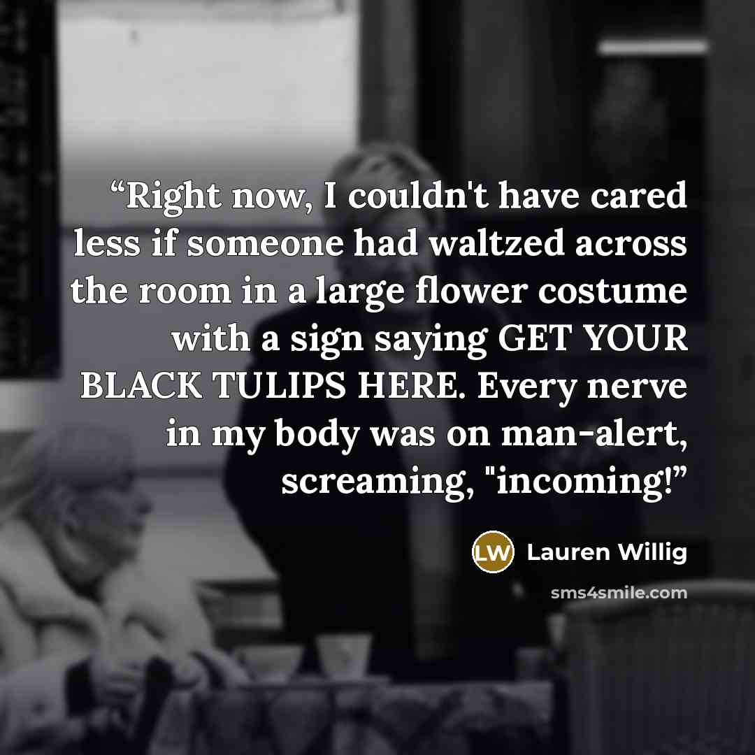 “Right now, I couldn't have cared less if someone had waltzed across the room in a large flower costume with a sign saying GET YOUR BLACK TULIPS HERE. Every nerve in my body was on man-alert, screaming, "incoming!” quote by Lauren Willig