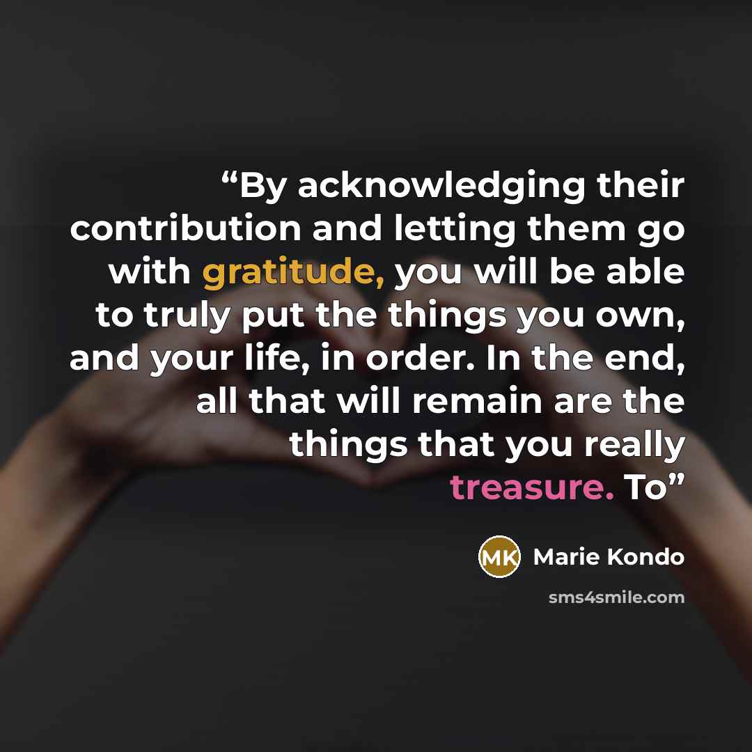 “By acknowledging their contribution and letting them go with gratitude, you will be able to truly put the things you own, and your life, in order. In the end, all that will remain are the things that you really treasure. To” quote by Marie Kondō