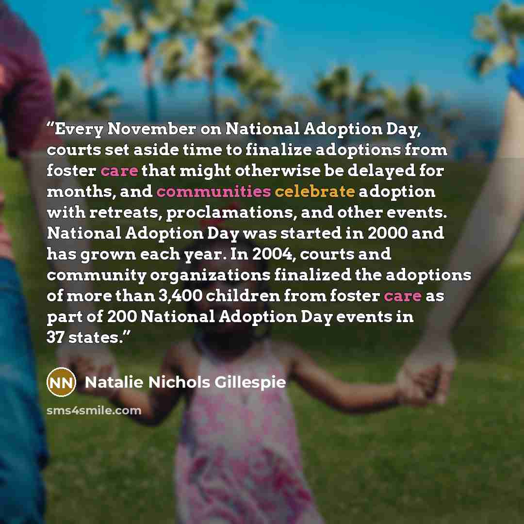 “Every November on National Adoption Day, courts set aside time to finalize adoptions from foster care that might otherwise be delayed for months, and communities celebrate adoption with retreats, proclamations, and other events. National Adoption Day was started in 2000 and has grown each year. In…” quote by Natalie Nichols Gillespie