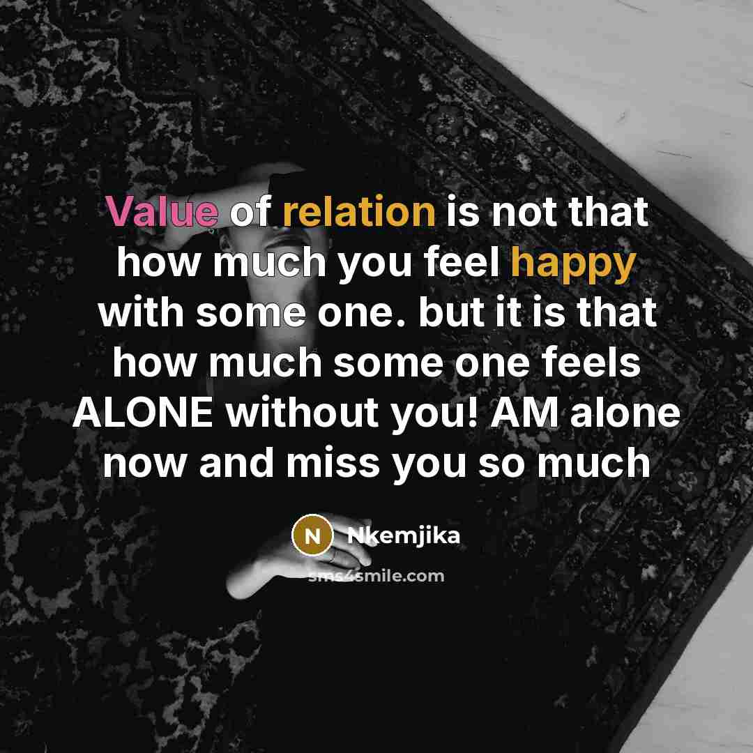 “Value of relation is not that how much you feel happy with some one. but it is that how much some one feels ALONE without you! AM alone now and miss you so much” quote by Nkemjika