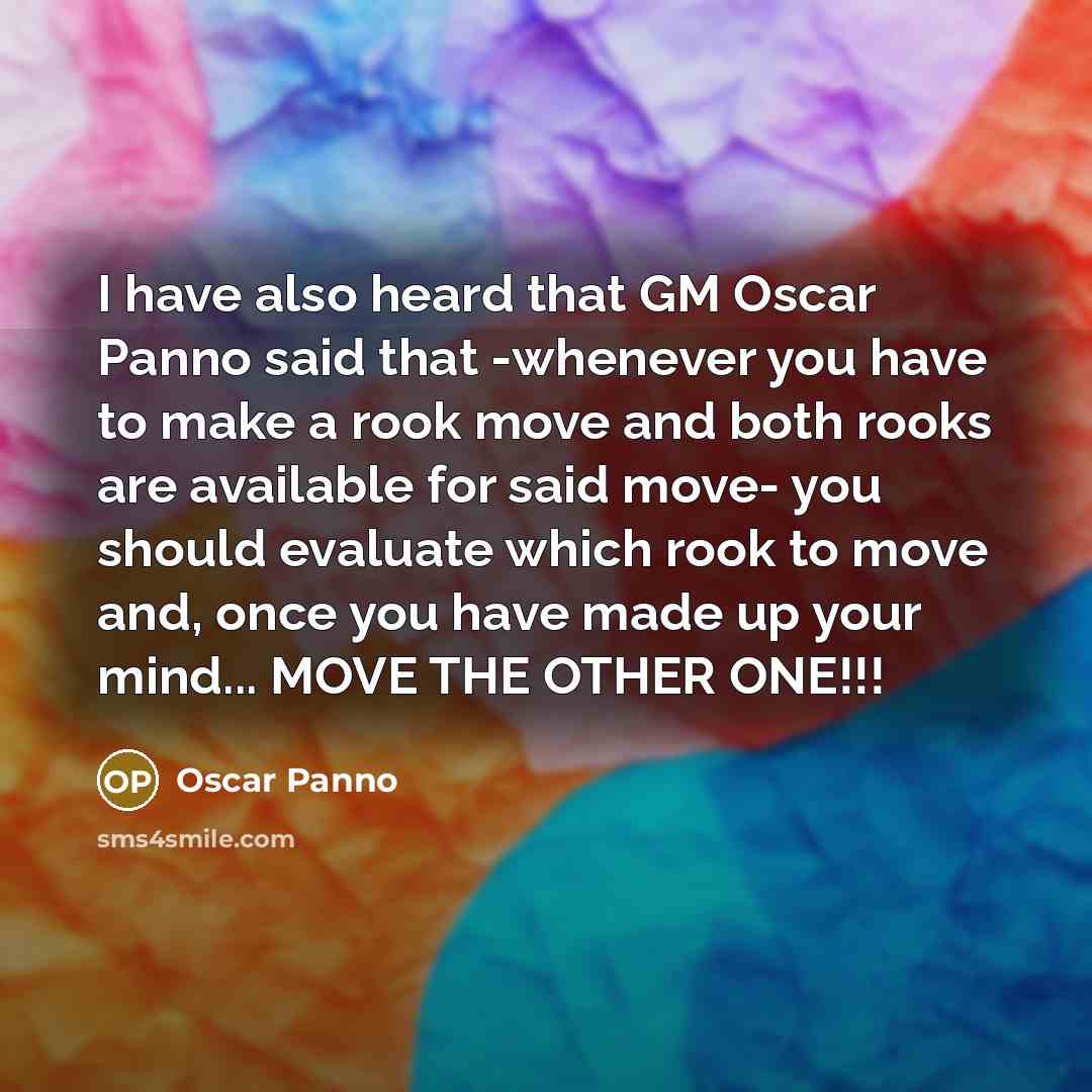 “I have also heard that GM Oscar Panno said that -whenever you have to make a rook move and both rooks are available for said move- you should evaluate which rook to move and, once you have made up your mind... MOVE THE OTHER ONE!!!” quote by Oscar Panno