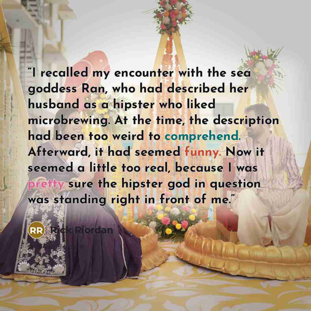 “I recalled my encounter with the sea goddess Ran, who had described her husband as a hipster who liked microbrewing. At the time, the description had been too weird to comprehend. Afterward, it had seemed funny. Now it seemed a little too real, because I was pretty sure the hipster god in question…” quote by Rick Riordan