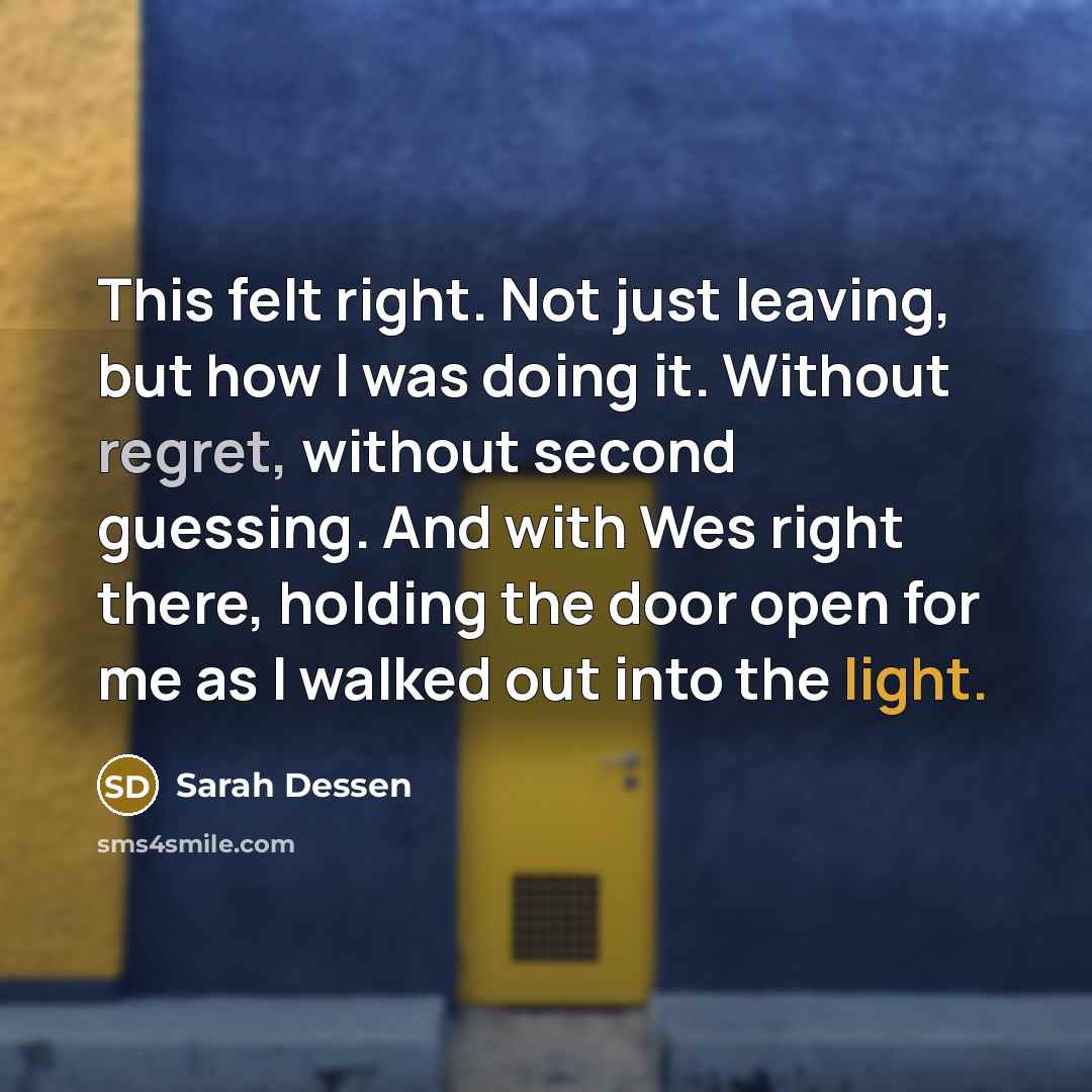 “This felt right. Not just leaving, but how I was doing it. Without regret, without second guessing. And with Wes right there, holding the door open for me as I walked out into the light.” quote by Sarah Dessen
