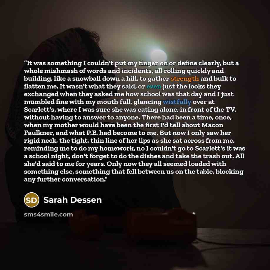 “It was something I couldn't put my finger on or define clearly, but a whole mishmash of words and incidents, all rolling quickly and building, like a snowball down a hill, to gather strength and bulk to flatten me. It wasn't what they said, or even just the looks they exchanged when they asked me…” quote by Sarah Dessen