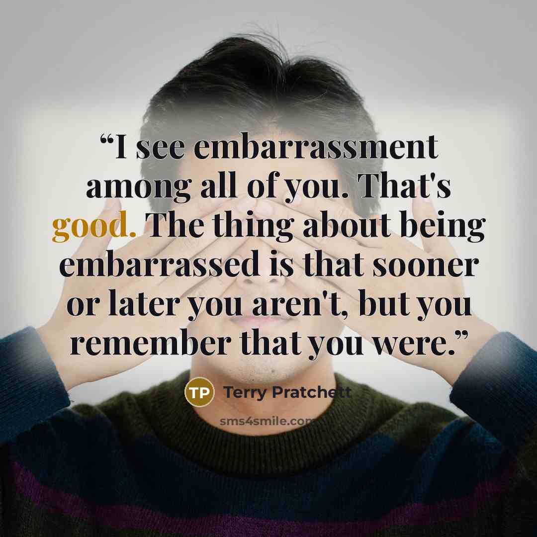 “I see embarrassment among all of you. That's good. The thing about being embarrassed is that sooner or later you aren't, but you remember that you were.” quote by Terry Pratchett