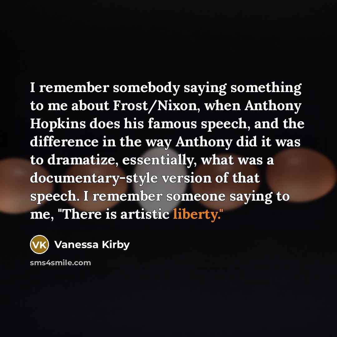 “I remember somebody saying something to me about Frost/Nixon, when Anthony Hopkins does his famous speech, and the difference in the way Anthony did it was to dramatize, essentially, what was a documentary-style version of that speech. I remember someone saying to me, "There is artistic liberty."” quote by Vanessa Kirby