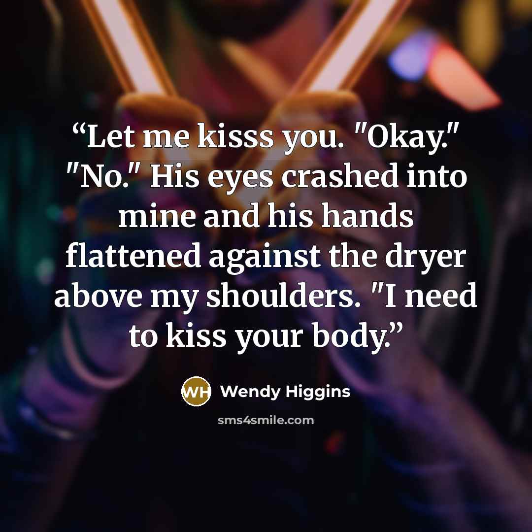 “Let me kisss you. "Okay." "No." His eyes crashed into mine and his hands flattened against the dryer above my shoulders. "I need to kiss your body.” quote by Wendy Higgins