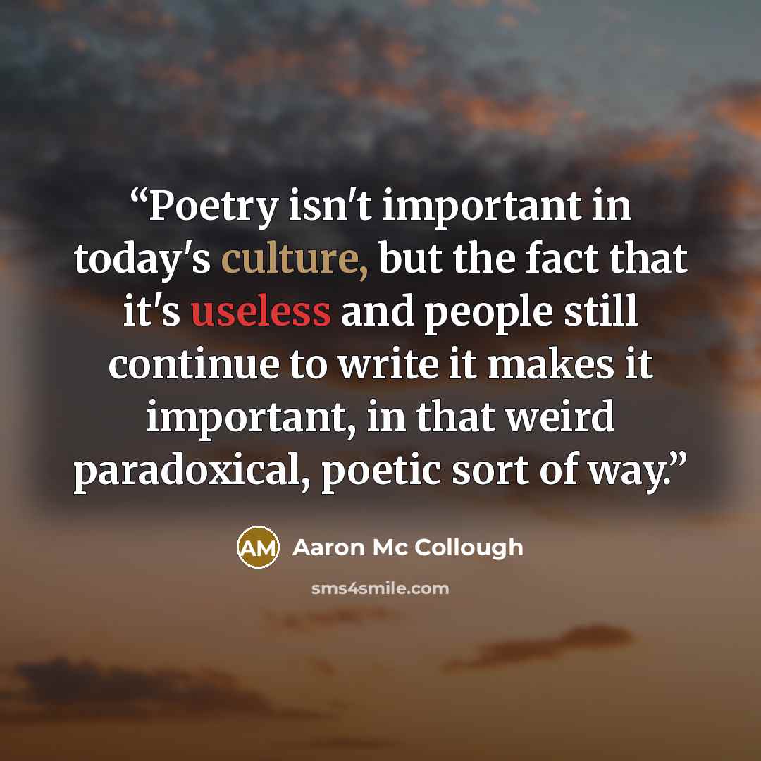 “Poetry isn't important in today's culture, but the fact that it's useless and people still continue to write it makes it important, in that weird paradoxical, poetic sort of way.” quote by Aaron Mc Collough