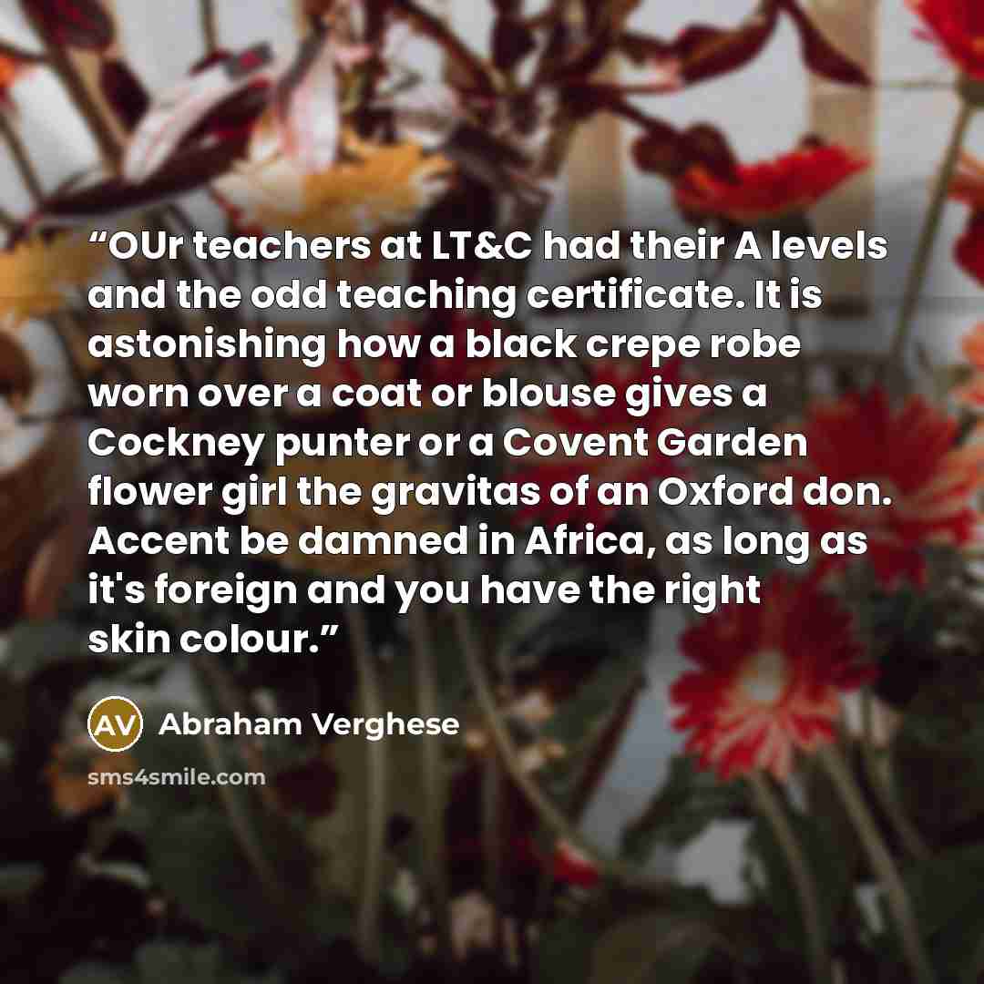“OUr teachers at LT&C had their A levels and the odd teaching certificate. It is astonishing how a black crepe robe worn over a coat or blouse gives a Cockney punter or a Covent Garden flower girl the gravitas of an Oxford don. Accent be damned in Africa, as long as it's foreign and you have the…” quote by Abraham Verghese