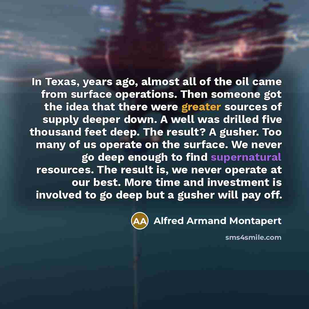 “In Texas, years ago, almost all of the oil came from surface operations. Then someone got the idea that there were greater sources of supply deeper down. A well was drilled five thousand feet deep. The result? A gusher. Too many of us operate on the surface. We never go deep enough to find…” quote by Alfred Armand Montapert