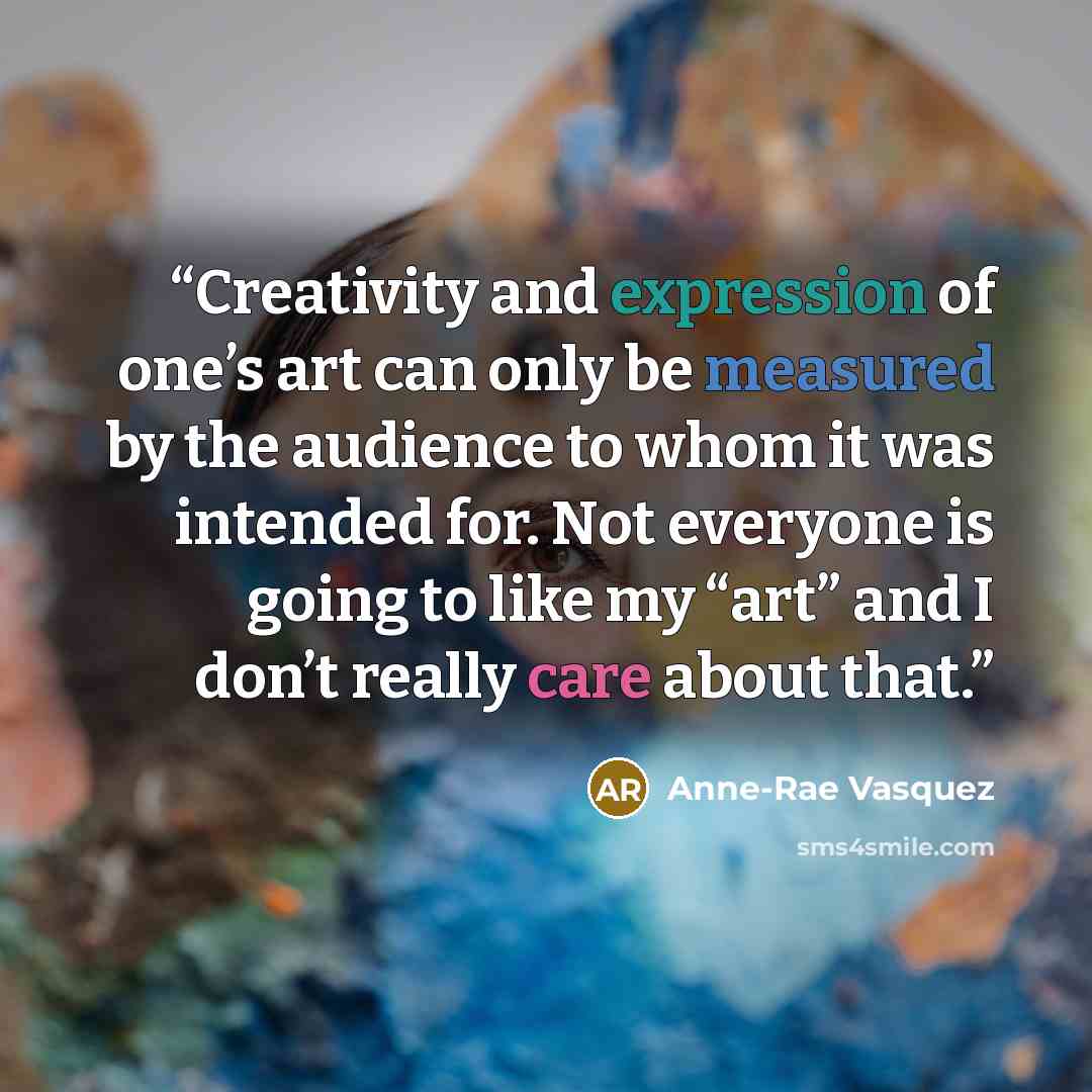 “Creativity and expression of one’s art can only be measured by the audience to whom it was intended for. Not everyone is going to like my “art” and I don’t really care about that.” quote by Anne-Rae Vasquez