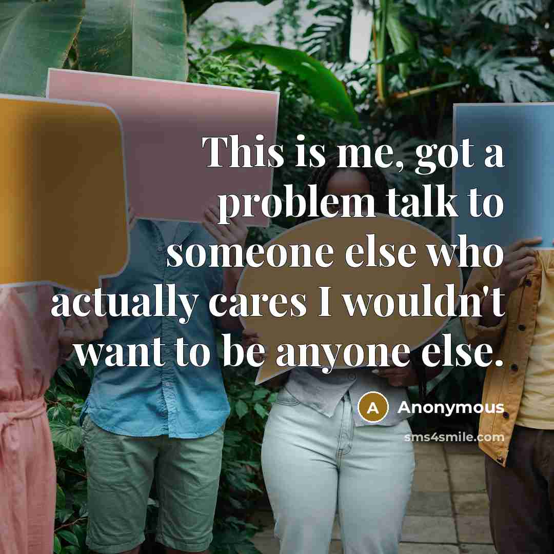 “This is me, got a problem talk to someone else who actually cares I wouldn't want to be anyone else.” quote by Anonymous