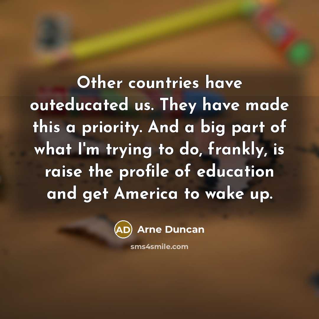 “Other countries have outeducated us. They have made this a priority. And a big part of what I'm trying to do, frankly, is raise the profile of education and get America to wake up.” quote by Arne Duncan