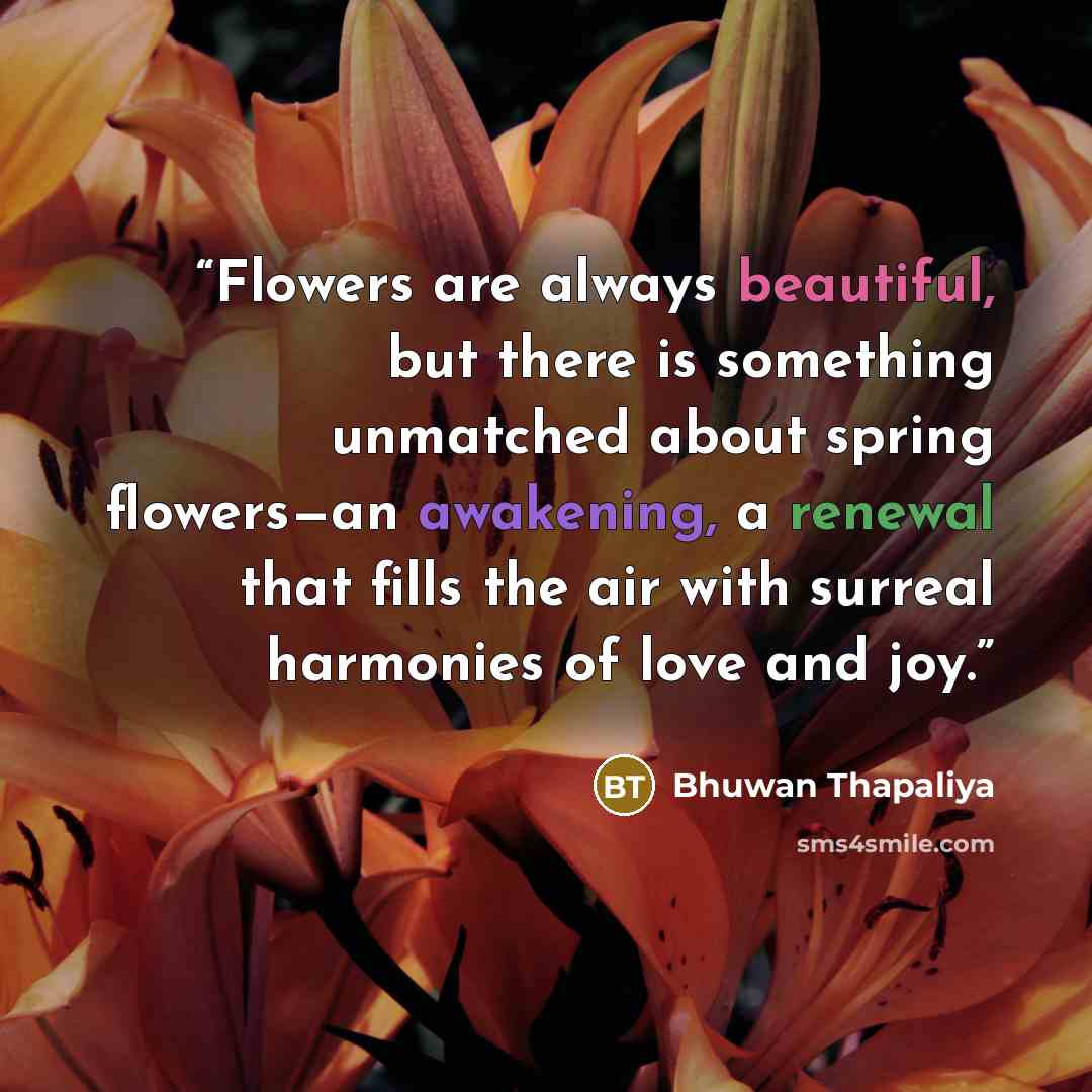 “Flowers are always beautiful, but there is something unmatched about spring flowers—an awakening, a renewal that fills the air with surreal harmonies of love and joy.” quote by Bhuwan Thapaliya