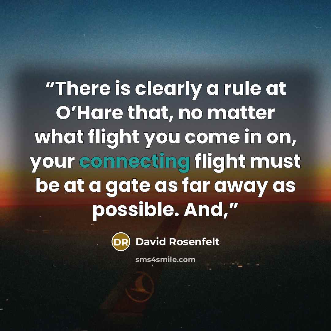 “There is clearly a rule at O’Hare that, no matter what flight you come in on, your connecting flight must be at a gate as far away as possible. And,” quote by David Rosenfelt