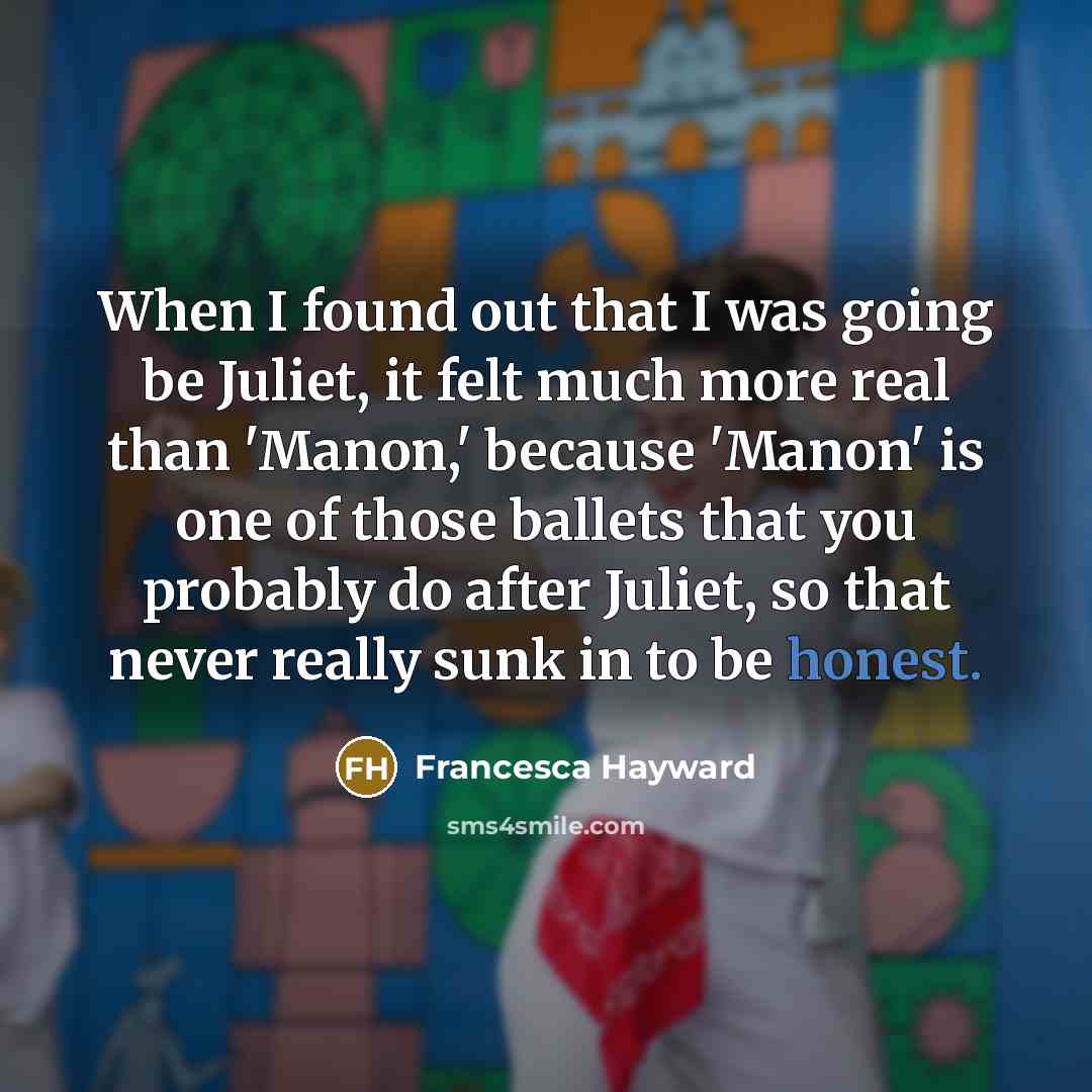 “When I found out that I was going be Juliet, it felt much more real than 'Manon,' because 'Manon' is one of those ballets that you probably do after Juliet, so that never really sunk in to be honest.” quote by Francesca Hayward