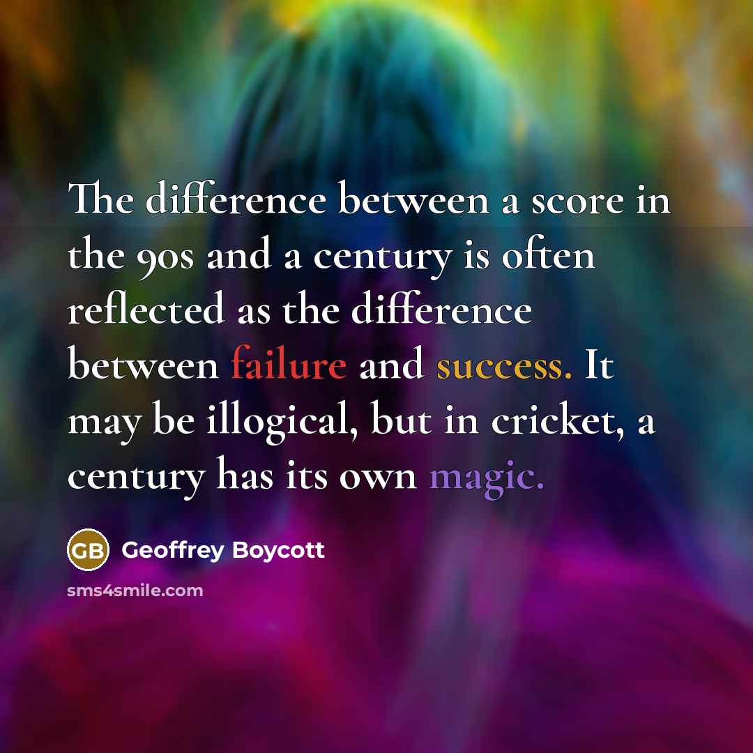 “The difference between a score in the 90s and a century is often reflected as the difference between failure and success. It may be illogical, but in cricket, a century has its own magic.” quote by Geoffrey Boycott