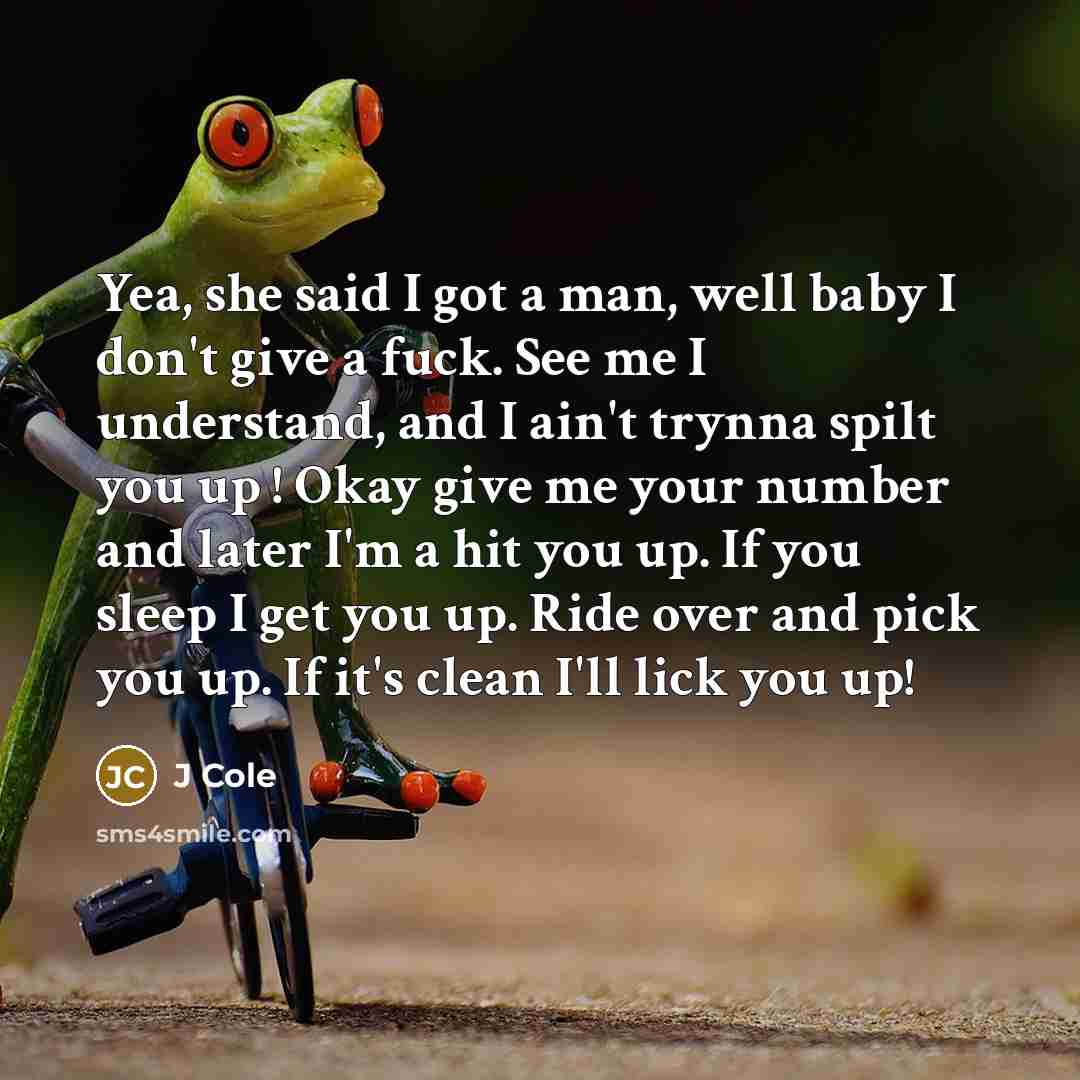“Yea, she said I got a man, well baby I don't give a fuck. See me I understand, and I ain't trynna spilt you up ! Okay give me your number and later I'm a hit you up. If you sleep I get you up. Ride over and pick you up. If it's clean I'll lick you up!” quote by J Cole