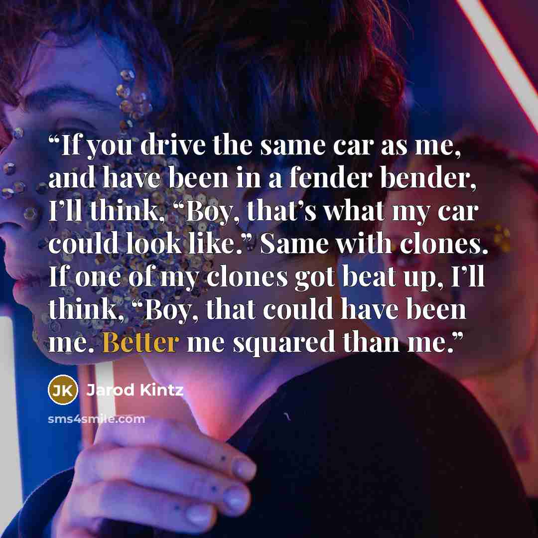 “If you drive the same car as me, and have been in a fender bender, I’ll think, “Boy, that’s what my car could look like.” Same with clones. If one of my clones got beat up, I’ll think, “Boy, that could have been me. Better me squared than me.” quote by Jarod Kintz