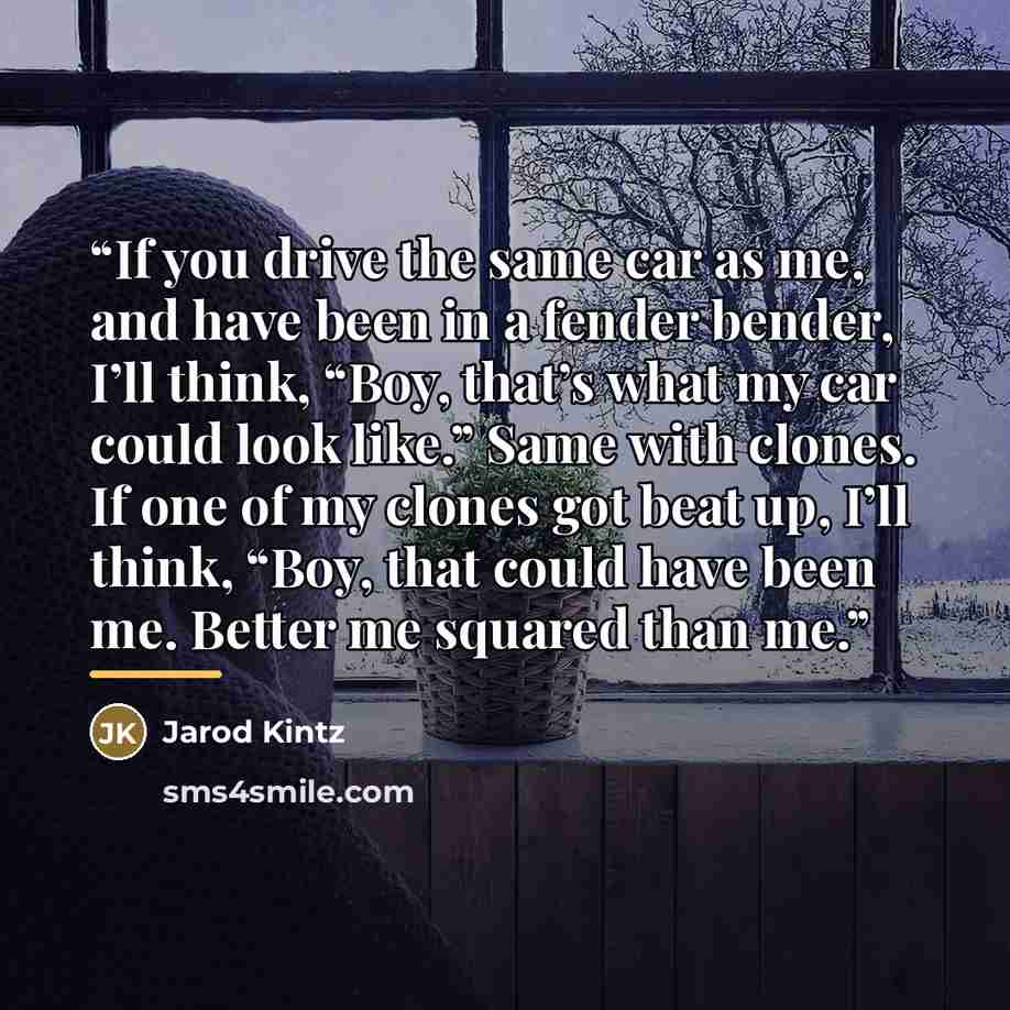 “If you drive the same car as me, and have been in a fender bender, I’ll think, “Boy, that’s what my car could look like.” Same with clones. If one of my clones got beat up, I’ll think, “Boy, that could have been me. Better me squared than me.” quote by Jarod Kintz