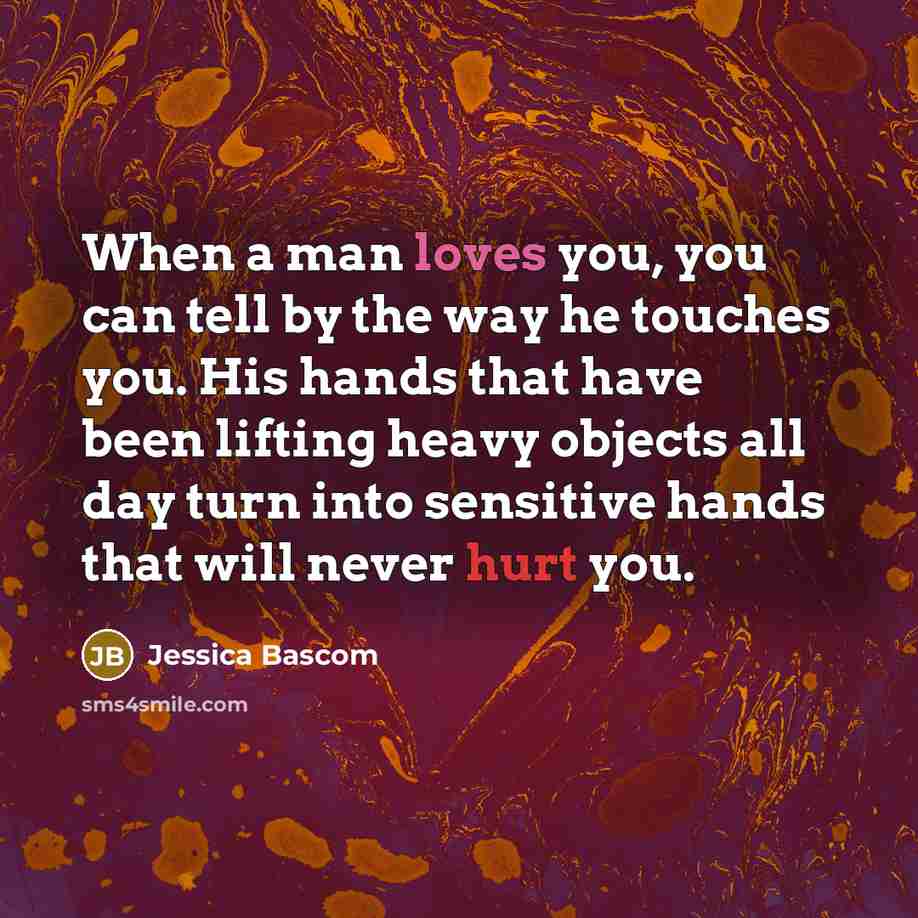 “When a man loves you, you can tell by the way he touches you. His hands that have been lifting heavy objects all day turn into sensitive hands that will never hurt you.” quote by Jessica Bascom