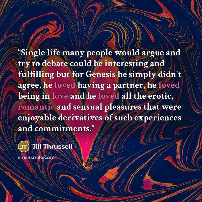 “Single life many people would argue and try to debate could be interesting and fulfilling but for Genesis he simply didn't agree, he loved having a partner, he loved being in love and he loved all the erotic, romantic and sensual pleasures that were enjoyable derivatives of such experiences and…” quote by Jill Thrussell