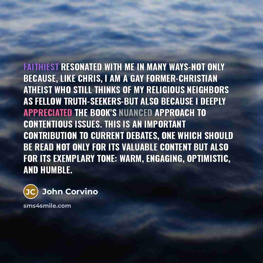 “Faithiest resonated with me in many ways-not only because, like Chris, I am a gay former-Christian atheist who still thinks of my religious neighbors as fellow truth-seekers-but also because I deeply appreciated the book's nuanced approach to contentious issues. This is an important contribution…” quote by John Corvino